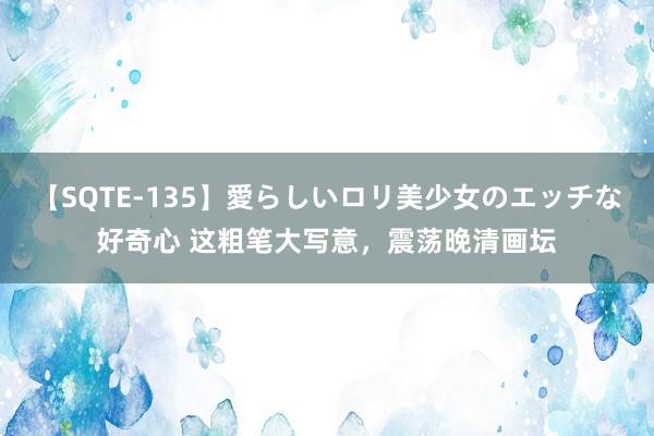 【SQTE-135】愛らしいロリ美少女のエッチな好奇心 这粗笔大写意，震荡晚清画坛