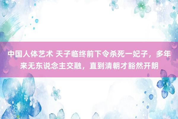 中国人体艺术 天子临终前下令杀死一妃子，多年来无东说念主交融，直到清朝才豁然开朗