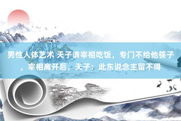 男性人体艺术 天子请宰相吃饭，专门不给他筷子，宰相离开后，天子：此东说念主留不得