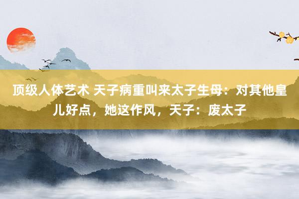 顶级人体艺术 天子病重叫来太子生母：对其他皇儿好点，她这作风，天子：废太子