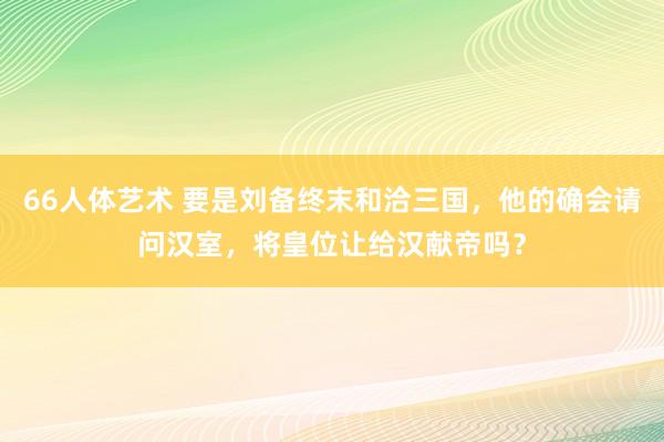 66人体艺术 要是刘备终末和洽三国，他的确会请问汉室，将皇位让给汉献帝吗？