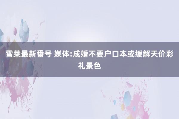 雪菜最新番号 媒体:成婚不要户口本或缓解天价彩礼景色