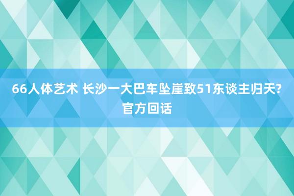 66人体艺术 长沙一大巴车坠崖致51东谈主归天?官方回话