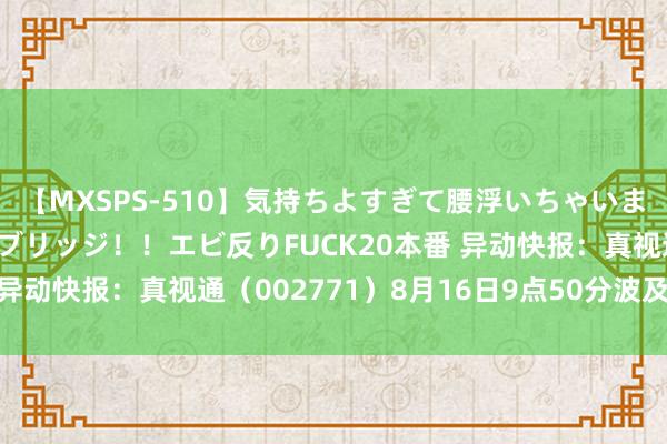 【MXSPS-510】気持ちよすぎて腰浮いちゃいました！絶頂のイクイクブリッジ！！エビ反りFUCK20本番 异动快报：真视通（002771）8月16日9点50分波及涨停板