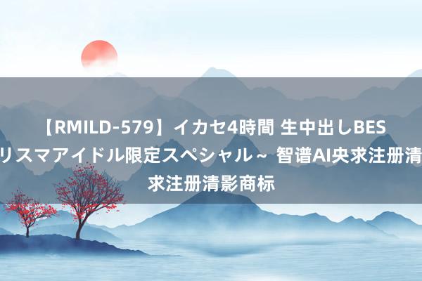 【RMILD-579】イカセ4時間 生中出しBEST ～カリスマアイドル限定スペシャル～ 智谱AI央求注册清影商标