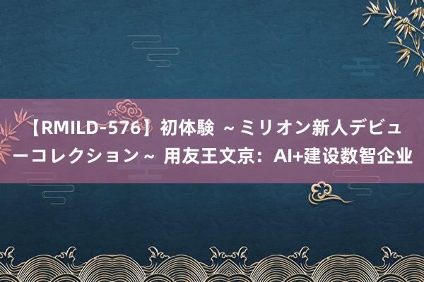 【RMILD-576】初体験 ～ミリオン新人デビューコレクション～ 用友王文京：AI+建设数智企业