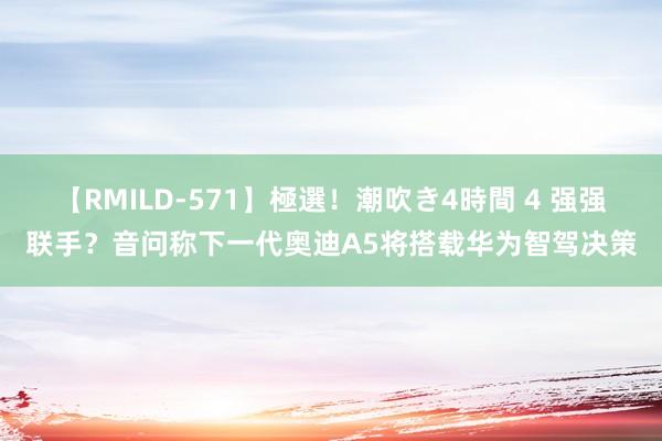 【RMILD-571】極選！潮吹き4時間 4 强强联手？音问称下一代奥迪A5将搭载华为智驾决策