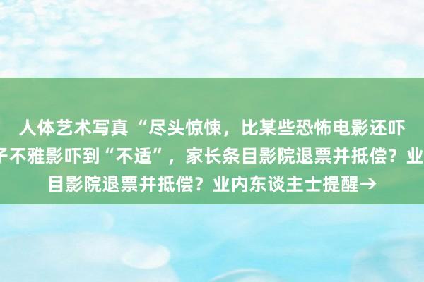 人体艺术写真 “尽头惊悚，比某些恐怖电影还吓东谈主”！8岁孩子不雅影吓到“不适”，家长条目影院退票并抵偿？业内东谈主士提醒→