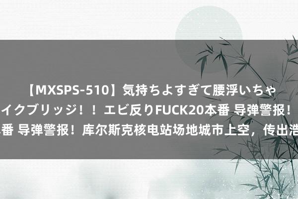 【MXSPS-510】気持ちよすぎて腰浮いちゃいました！絶頂のイクイクブリッジ！！エビ反りFUCK20本番 导弹警报！库尔斯克核电站场地城市上空，传出浩大爆炸声