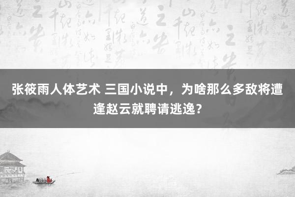 张筱雨人体艺术 三国小说中，为啥那么多敌将遭逢赵云就聘请逃逸？