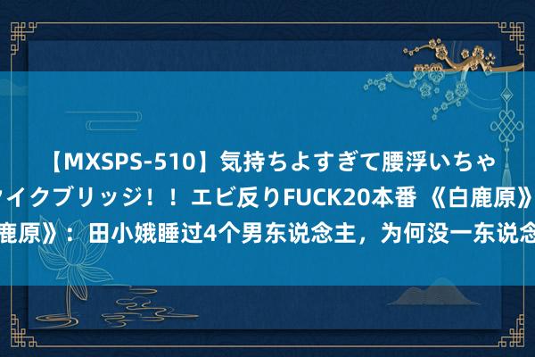 【MXSPS-510】気持ちよすぎて腰浮いちゃいました！絶頂のイクイクブリッジ！！エビ反りFUCK20本番 《白鹿原》：田小娥睡过4个男东说念主，为何没一东说念主能变嫌她庆幸？