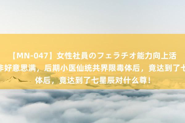 【MN-047】女性社員のフェラチオ能力向上活動 毒丹之法并非好意思满，后期小医仙统共界限毒体后，竟达到了七星辰对什么尊！