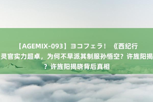 【AGEMIX-093】ヨコフェラ！ 《西纪行》揭秘：王灵官实力超卓，为何不早派其制服孙悟空？许旌阳揭晓背后真相