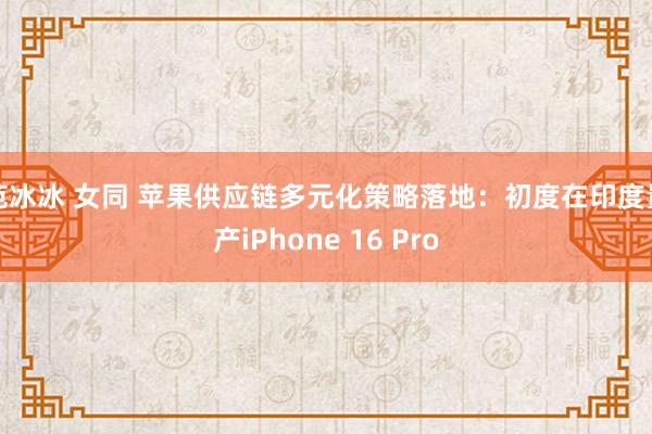 范冰冰 女同 苹果供应链多元化策略落地：初度在印度量产iPhone 16 Pro