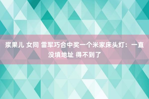 浆果儿 女同 雷军巧合中奖一个米家床头灯：一直没填地址 得不到了