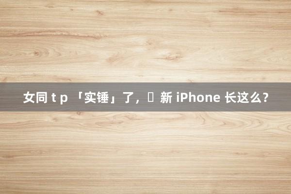 女同 t p 「实锤」了，​新 iPhone 长这么？