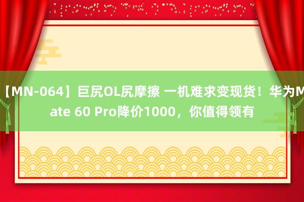 【MN-064】巨尻OL尻摩擦 一机难求变现货！华为Mate 60 Pro降价1000，你值得领有