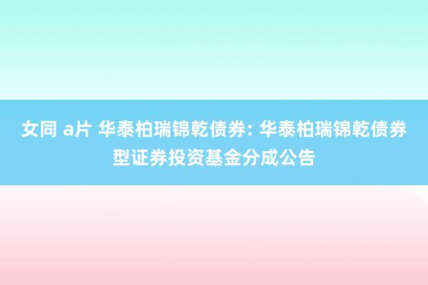 女同 a片 华泰柏瑞锦乾债券: 华泰柏瑞锦乾债券型证券投资基金分成公告