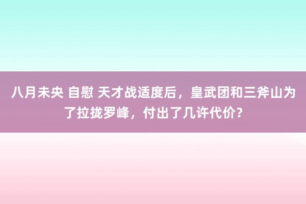 八月未央 自慰 天才战适度后，皇武团和三斧山为了拉拢罗峰，付出了几许代价？