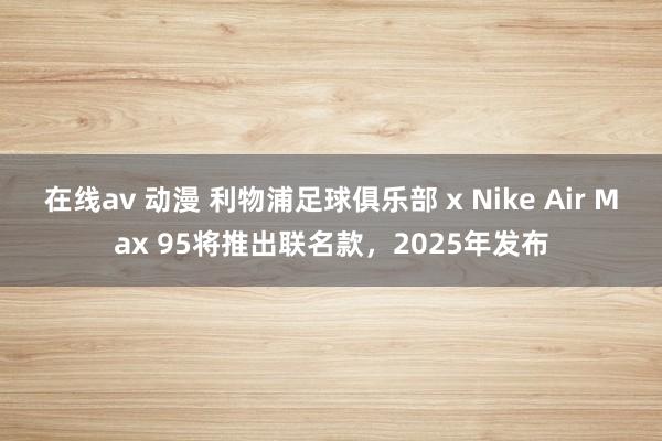 在线av 动漫 利物浦足球俱乐部 x Nike Air Max 95将推出联名款，2025年发布