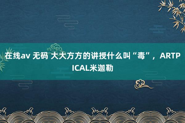 在线av 无码 大大方方的讲授什么叫“毒”，ARTPICAL米迦勒