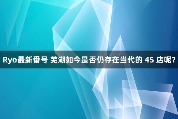 Ryo最新番号 芜湖如今是否仍存在当代的 4S 店呢？