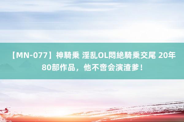 【MN-077】神騎乗 淫乱OL悶絶騎乗交尾 20年80部作品，他不啻会演渣爹！