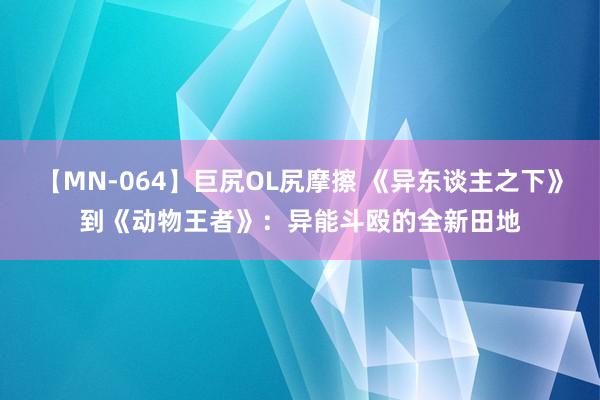 【MN-064】巨尻OL尻摩擦 《异东谈主之下》到《动物王者》：异能斗殴的全新田地