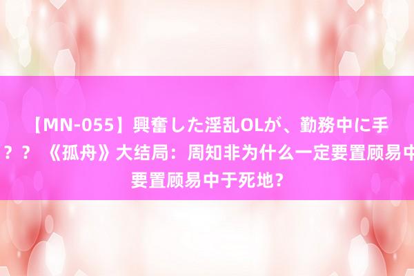 【MN-055】興奮した淫乱OLが、勤務中に手コキ！！？？ 《孤舟》大结局：周知非为什么一定要置顾易中于死地？