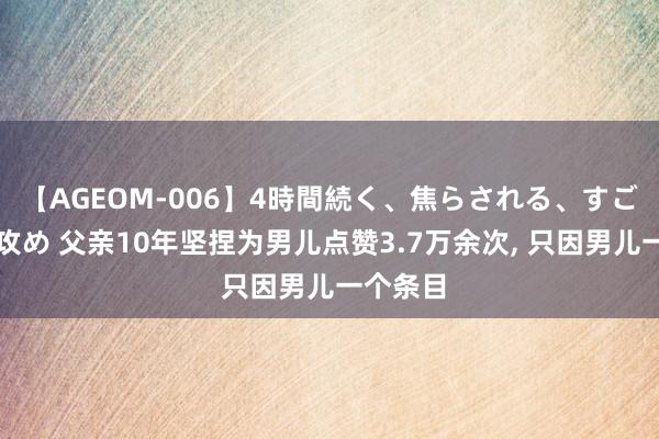 【AGEOM-006】4時間続く、焦らされる、すごい亀頭攻め 父亲10年坚捏为男儿点赞3.7万余次， 只因男儿一个条目