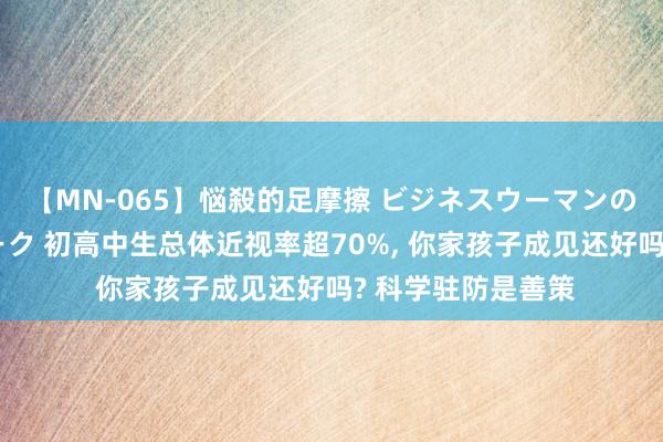 【MN-065】悩殺的足摩擦 ビジネスウーマンの淫らなフットワーク 初高中生总体近视率超70%， 你家孩子成见还好吗? 科学驻防是善策