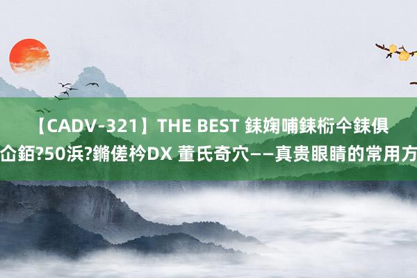 【CADV-321】THE BEST 銇婅哺銇椼仐銇俱仚銆?50浜?鏅傞枔DX 董氏奇穴——真贵眼睛的常用方