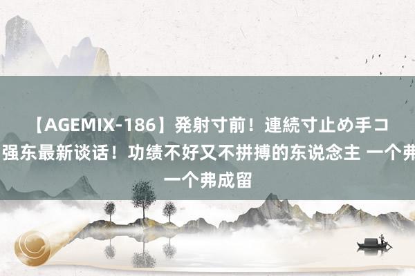 【AGEMIX-186】発射寸前！連続寸止め手コキ 刘强东最新谈话！功绩不好又不拼搏的东说念主 一个弗成留