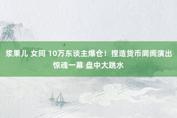 浆果儿 女同 10万东谈主爆仓！捏造货币阛阓演出惊魂一幕 盘中大跳水