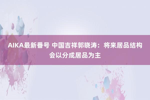 AIKA最新番号 中国吉祥郭晓涛：将来居品结构会以分成居品为主