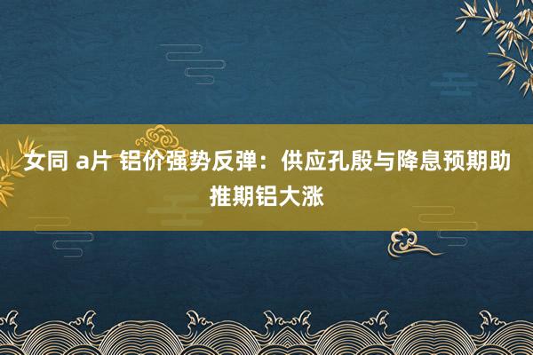 女同 a片 铝价强势反弹：供应孔殷与降息预期助推期铝大涨