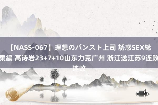 【NASS-067】理想のパンスト上司 誘惑SEX総集編 高诗岩23+7+10山东力克广州 浙江送江苏9连败