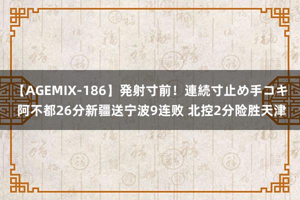 【AGEMIX-186】発射寸前！連続寸止め手コキ 阿不都26分新疆送宁波9连败 北控2分险胜天津