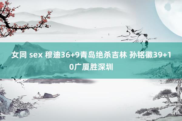 女同 sex 穆迪36+9青岛绝杀吉林 孙铭徽39+10广厦胜深圳