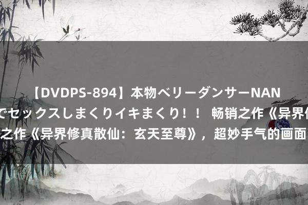 【DVDPS-894】本物ベリーダンサーNANA第2弾 悦楽の腰使いでセックスしまくりイキまくり！！ 畅销之作《异界修真散仙：玄天至尊》，超妙手气的画面，面子不狗血！