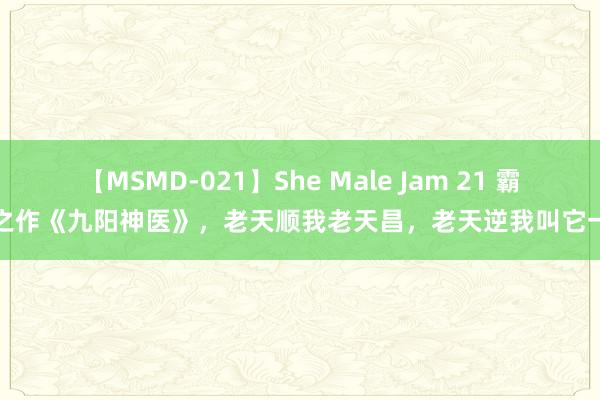 【MSMD-021】She Male Jam 21 霸榜之作《九阳神医》，老天顺我老天昌，老天逆我叫它一火