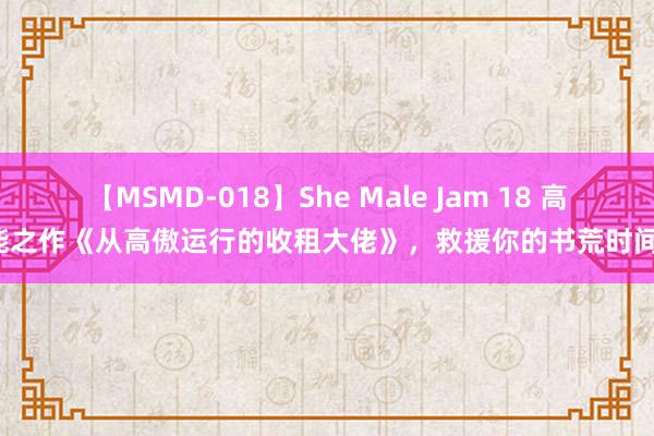 【MSMD-018】She Male Jam 18 高能之作《从高傲运行的收租大佬》，救援你的书荒时间！