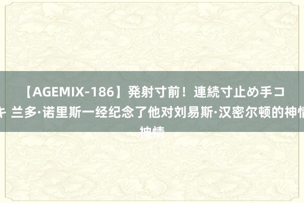 【AGEMIX-186】発射寸前！連続寸止め手コキ 兰多·诺里斯一经纪念了他对刘易斯·汉密尔顿的神情