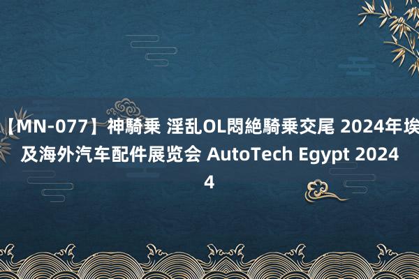 【MN-077】神騎乗 淫乱OL悶絶騎乗交尾 2024年埃及海外汽车配件展览会 AutoTech Egypt 2024