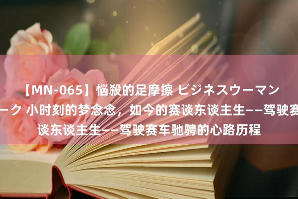 【MN-065】悩殺的足摩擦 ビジネスウーマンの淫らなフットワーク 小时刻的梦念念，如今的赛谈东谈主生——驾驶赛车驰骋的心路历程