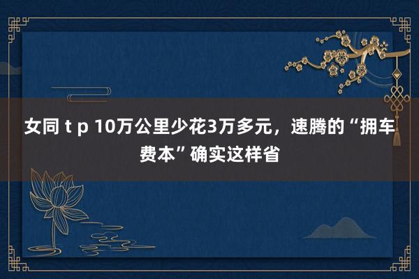 女同 t p 10万公里少花3万多元，速腾的“拥车费本”确实这样省