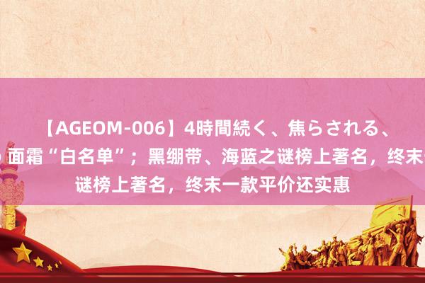 【AGEOM-006】4時間続く、焦らされる、すごい亀頭攻め 面霜“白名单”；黑绷带、海蓝之谜榜上著名，终末一款平价还实惠