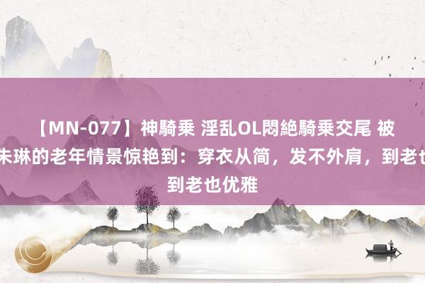 【MN-077】神騎乗 淫乱OL悶絶騎乗交尾 被71岁朱琳的老年情景惊艳到：穿衣从简，发不外肩，到老也优雅