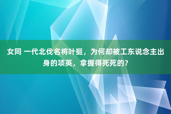 女同 一代北伐名将叶挺，为何却被工东说念主出身的项英，拿握得死死的？