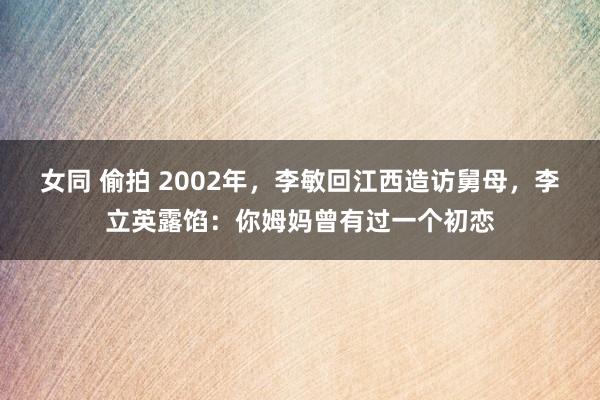 女同 偷拍 2002年，李敏回江西造访舅母，李立英露馅：你姆妈曾有过一个初恋